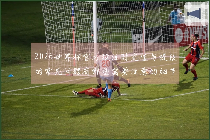 2026世界杯官方投注时充值与提款的常见问题有哪些需要注意的细节？