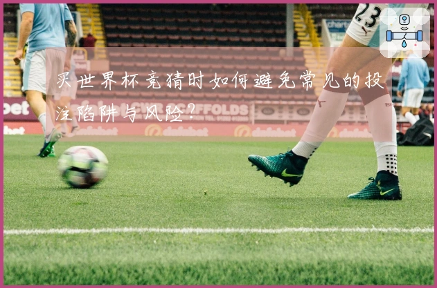 买世界杯竞猜时如何避免常见的投注陷阱与风险？