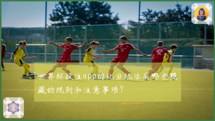 世界杯投注app的比分玩法有哪些隐藏的规则和注意事项？